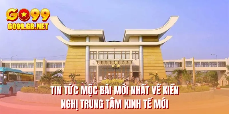 Tin tức Mộc Bài mới nhất về kiến nghị trung tâm kinh tế mới